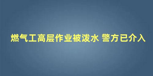 燃气工高层作业被泼水 警方已介入